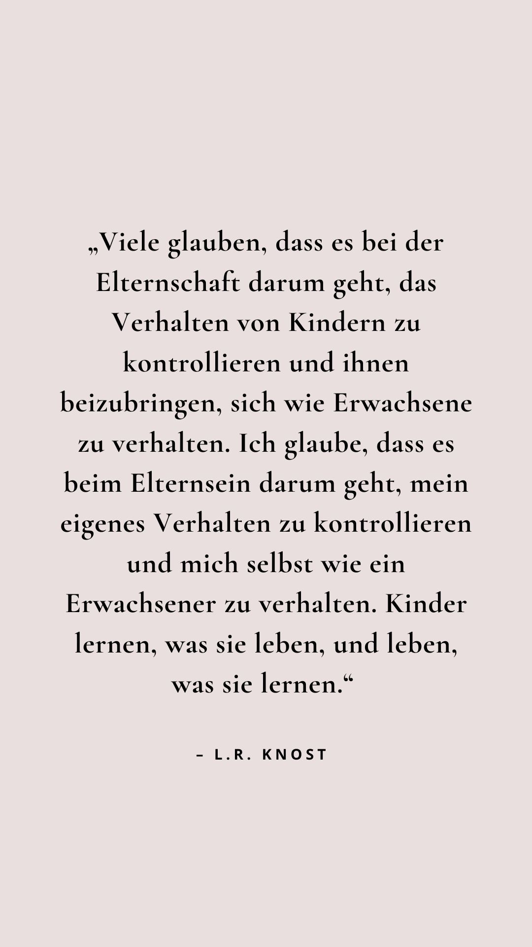 "Viele glauben, dass es bei der Elternschaft darum geht, das Verhalten von Kindern zu kontrollieren und ihnen beizubringen, sich wie Erwachsene zu verhalten. Ich glaube, dass es beim Elternsein darum geht, mein eigenes Verhalten zu kontrollieren und mich selbst wie ein Erwachsener zu verhalten. Kinder lernen, was sie leben, und leben, was sie lernen." - L.R. Knost