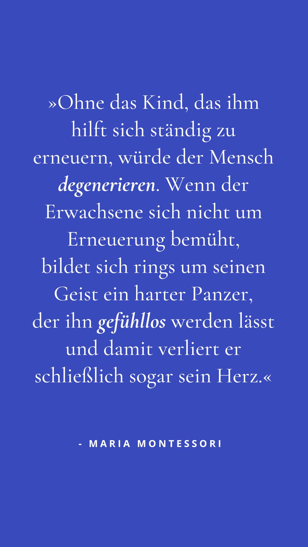 »Ohne das Kind, das ihm hilft sich ständig zu erneuern, würde der Mensch degenerieren. Wenn der Erwachsene sich nicht um Erneuerung bemüht, bildet sich rings um seinen Geist ein harter Panzer, der ihn gefühllos werden lässt, und damit verliert er schließlich sogar sein Herz.«